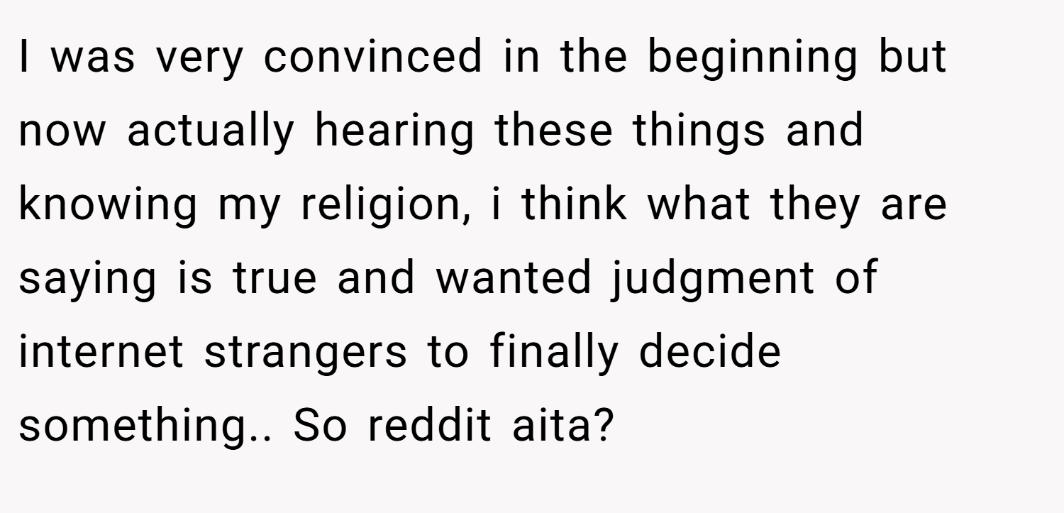 I was very convinced in the beginning but now actually hearing these things and knowing my religion, i think what they are saying is true and wanted judgment of internet strangers to finally decide something.. So reddit aita?