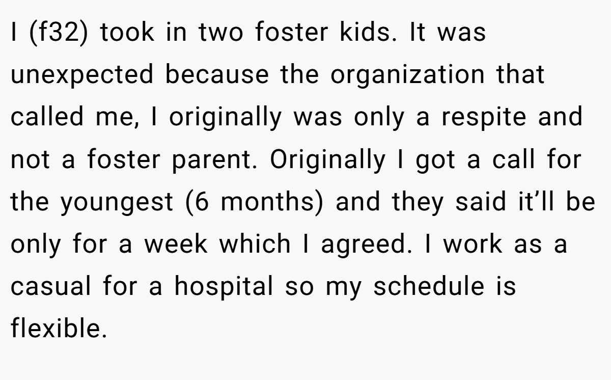 I (f32) took in two foster kids. It was unexpected because the organization that called me, I originally was only a respite and not a foster parent. Originally I got a call for the youngest (6 months) and they said it’ll be only for a week which I agreed. I work as a casual for a hospital so my schedule is flexible.