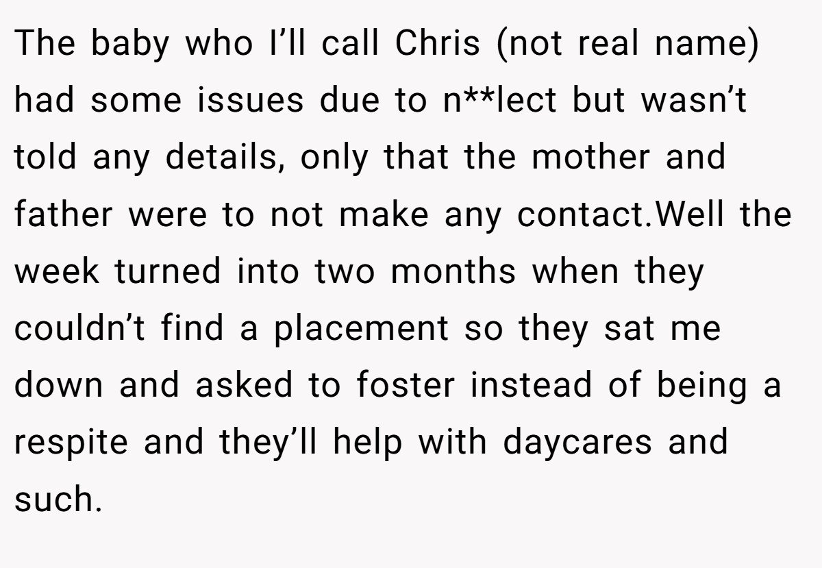 The baby who I’ll call Chris (not real name) had some issues due to n**lect but wasn’t told any details, only that the mother and father were to not make any contact.Well the week turned into two months when they couldn’t find a placement so they sat me down and asked to foster instead of being a respite and they’ll help with daycares and such.