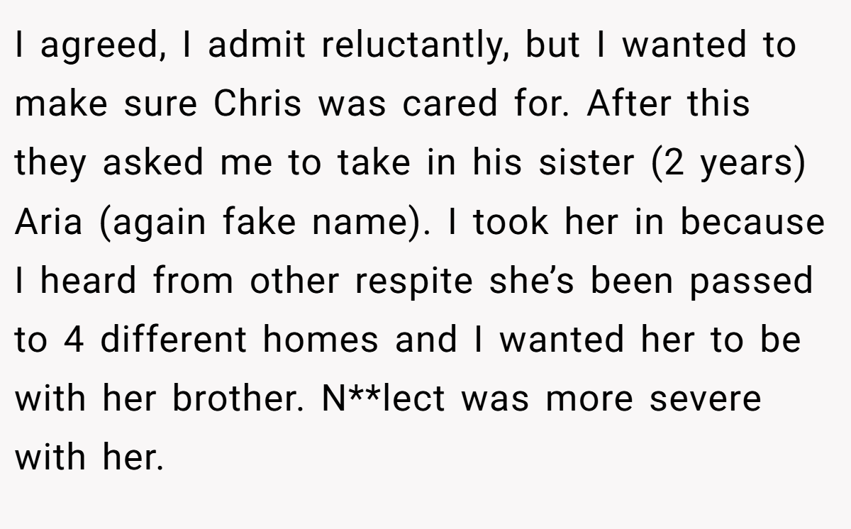 I agreed, I admit reluctantly, but I wanted to make sure Chris was cared for. After this they asked me to take in his sister (2 years) Aria (again fake name). I took her in because I heard from other respite she’s been passed to 4 different homes and I wanted her to be with her brother. N**lect was more severe with her.