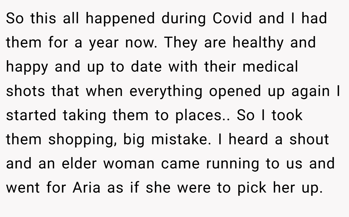 So this all happened during Covid and I had them for a year now. They are healthy and happy and up to date with their medical shots that when everything opened up again I started taking them to places.. So I took them shopping, big mistake. I heard a shout and an elder woman came running to us and went for Aria as if she were to pick her up.