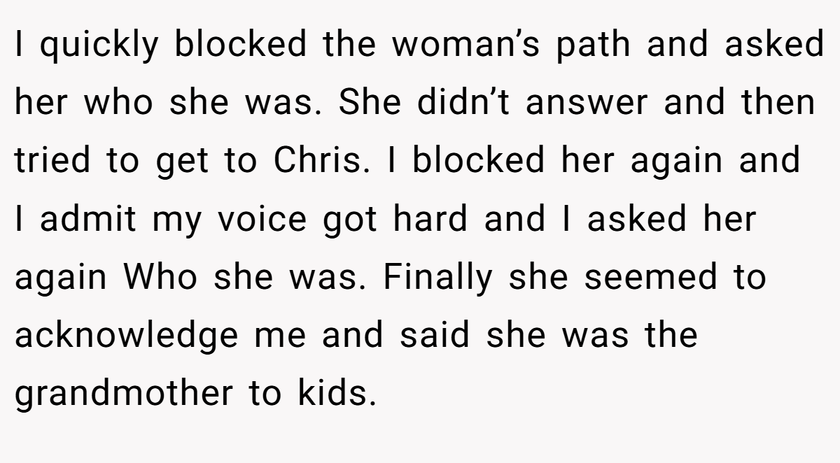 I quickly blocked the woman’s path and asked her who she was. She didn’t answer and then tried to get to Chris. I blocked her again and I admit my voice got hard and I asked her again Who she was. Finally she seemed to acknowledge me and said she was the grandmother to kids.