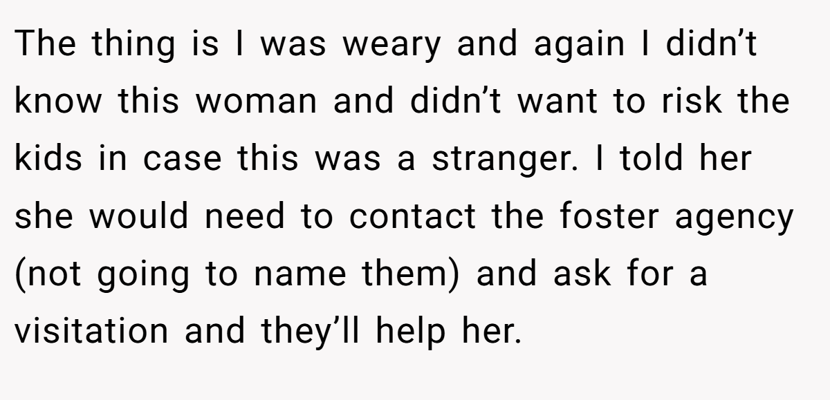 The thing is I was weary and again I didn’t know this woman and didn’t want to risk the kids in case this was a stranger. I told her she would need to contact the foster agency (not going to name them) and ask for a visitation and they’ll help her.