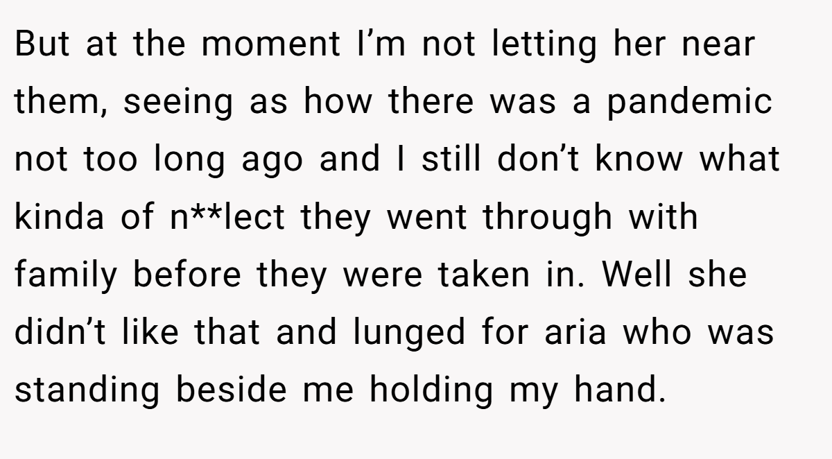 But at the moment I’m not letting her near them, seeing as how there was a pandemic not too long ago and I still don’t know what kinda of n**lect they went through with family before they were taken in. Well she didn’t like that and lunged for aria who was standing beside me holding my hand.