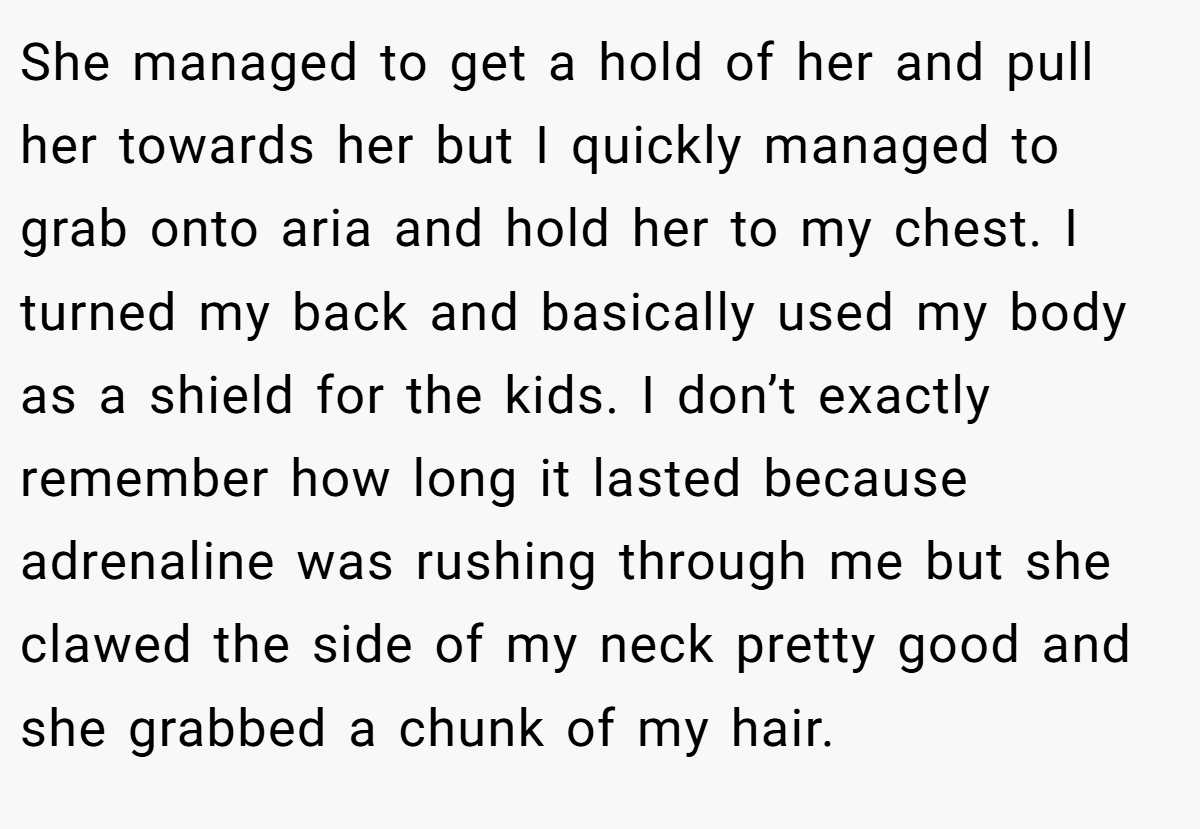 She managed to get a hold of her and pull her towards her but I quickly managed to grab onto aria and hold her to my chest. I turned my back and basically used my body as a shield for the kids. I don’t exactly remember how long it lasted because adrenaline was rushing through me but she clawed the side of my neck pretty good and she grabbed a chunk of my hair.