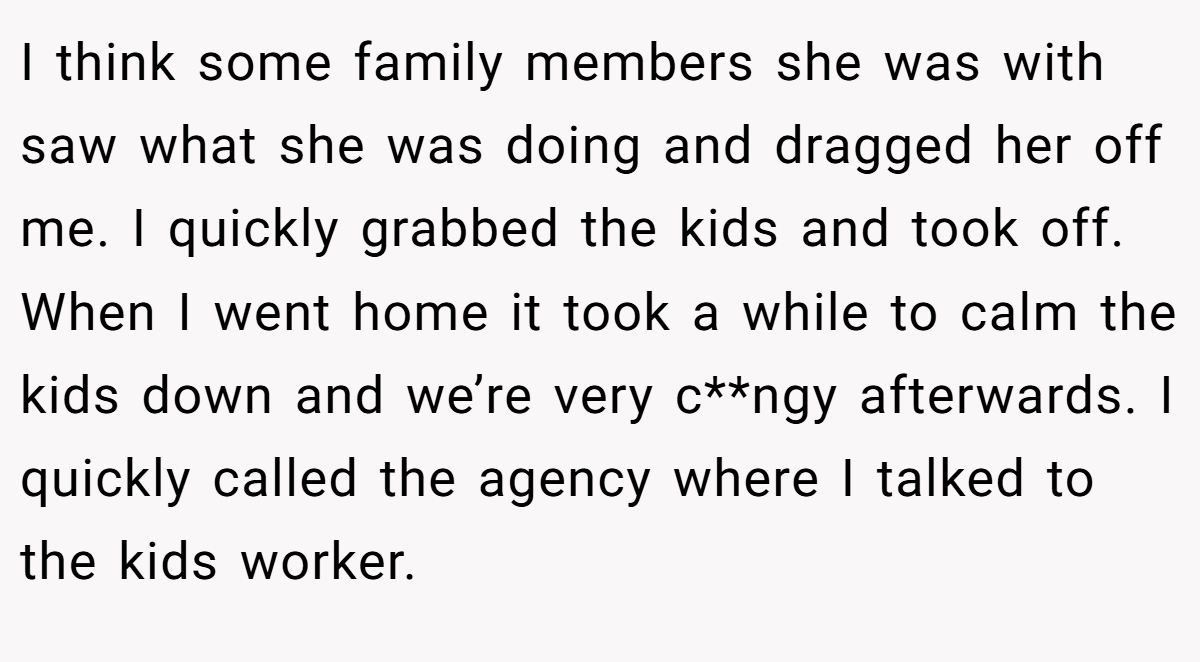 I think some family members she was with saw what she was doing and dragged her off me. I quickly grabbed the kids and took off. When I went home it took a while to calm the kids down and we’re very c**ngy afterwards. I quickly called the agency where I talked to the kids worker.