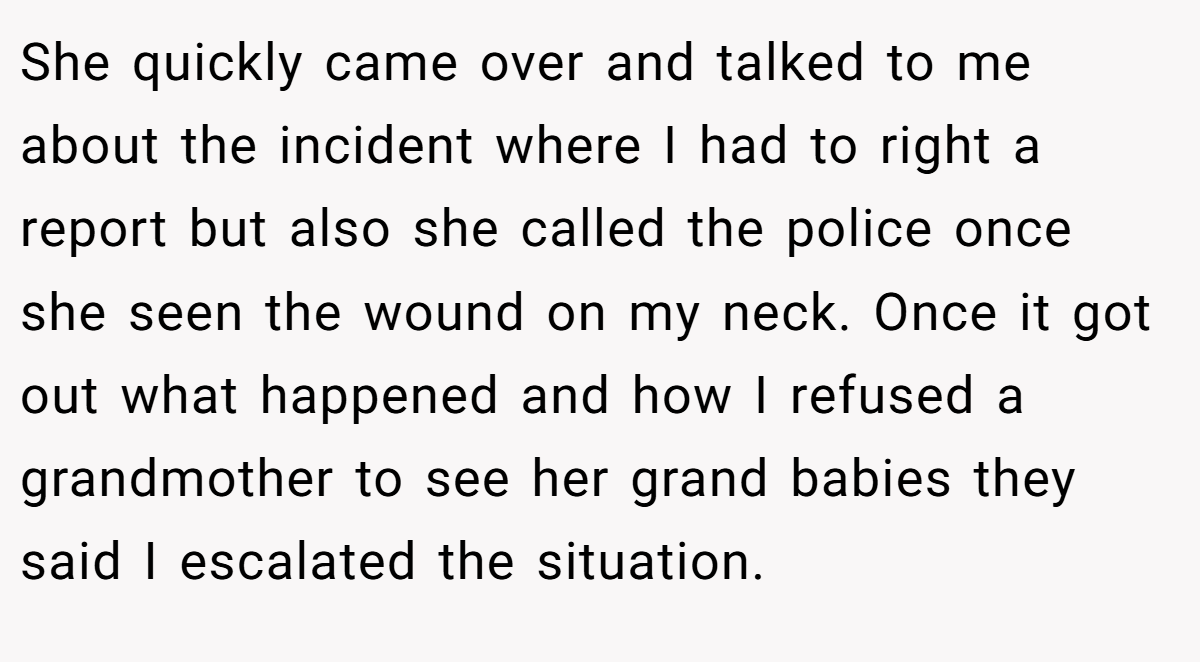 She quickly came over and talked to me about the incident where I had to right a report but also she called the police once she seen the wound on my neck. Once it got out what happened and how I refused a grandmother to see her grand babies they said I escalated the situation.