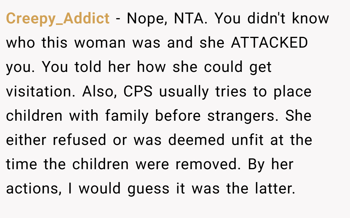 Creepy_Addict - Nope, NTA. You didn't know who this woman was and she ATTACKED you. You told her how she could get visitation. Also, CPS usually tries to place children with family before strangers. She either refused or was deemed unfit at the time the children were removed. By her actions, I would guess it was the latter.