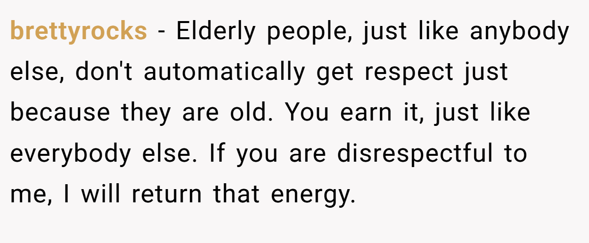 brettyrocks - Elderly people, just like anybody else, don't automatically get respect just because they are old. You earn it, just like everybody else. If you are disrespectful to me, I will return that energy.