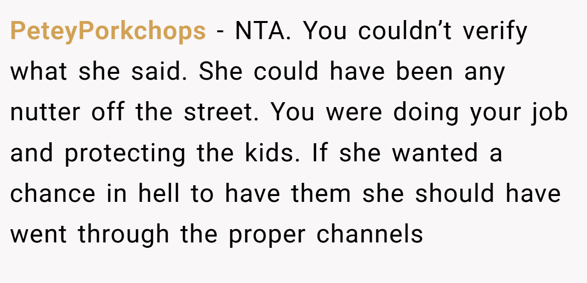 PeteyPorkchops - NTA. You couldn’t verify what she said. She could have been any nutter off the street. You were doing your job and protecting the kids. If she wanted a chance in hell to have them she should have went through the proper channels