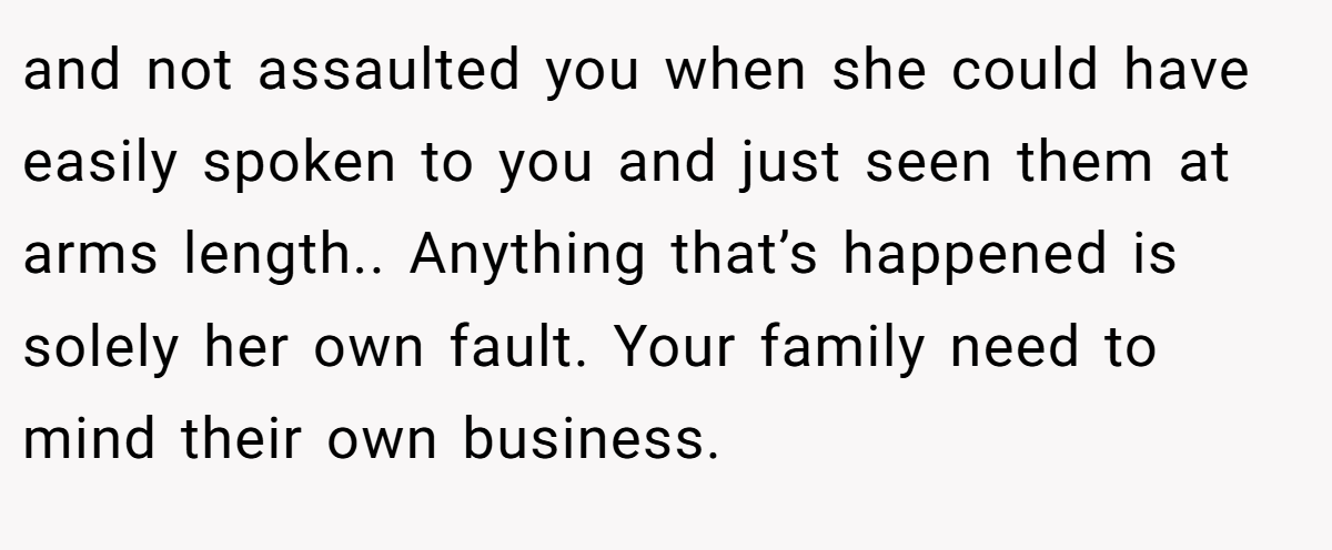 and not assaulted you when she could have easily spoken to you and just seen them at arms length.. Anything that’s happened is solely her own fault. Your family need to mind their own business.