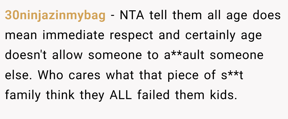 30ninjazinmybag - NTA tell them all age does mean immediate respect and certainly age doesn't allow someone to a**ault someone else. Who cares what that piece of s**t family think they ALL failed them kids.