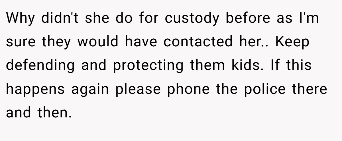 Why didn't she do for custody before as I'm sure they would have contacted her.. Keep defending and protecting them kids. If this happens again please phone the police there and then.