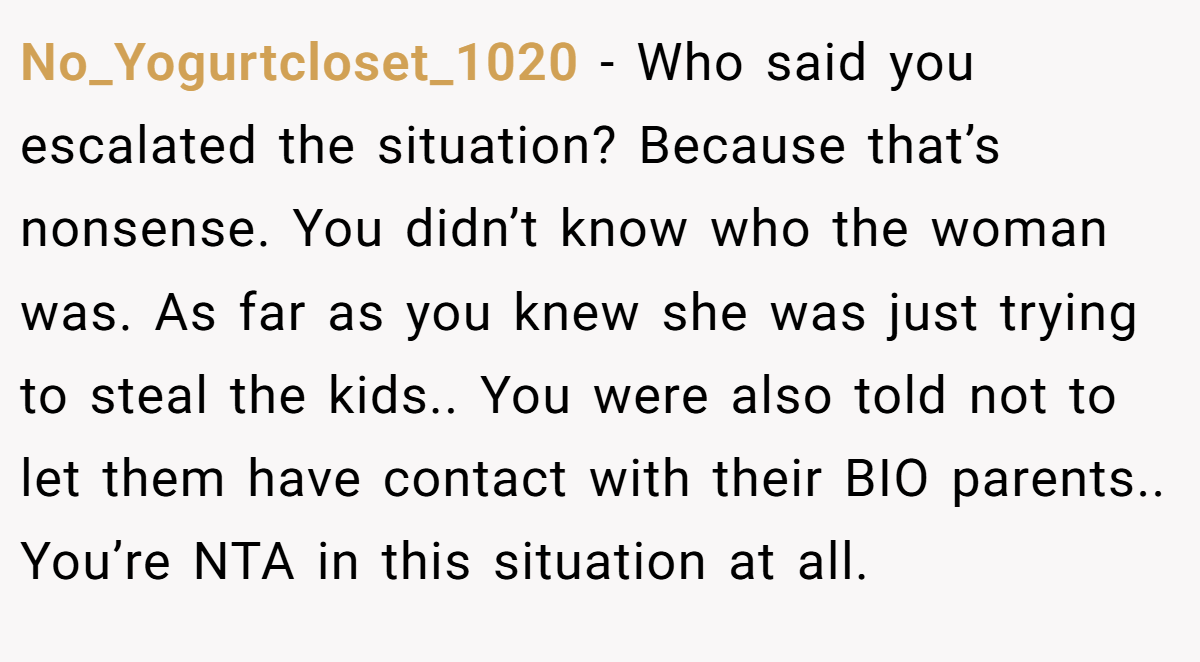 No_Yogurtcloset_1020 - Who said you escalated the situation? Because that’s nonsense. You didn’t know who the woman was. As far as you knew she was just trying to steal the kids.. You were also told not to let them have contact with their BIO parents.. You’re NTA in this situation at all.
