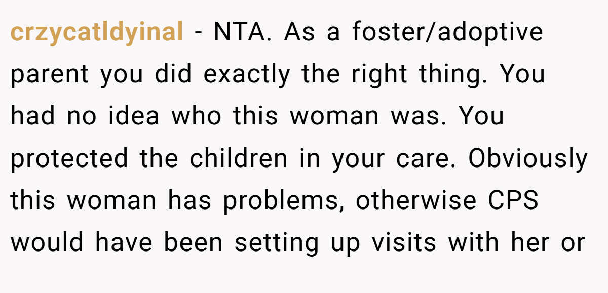 crzycatldyinal - NTA. As a foster/adoptive parent you did exactly the right thing. You had no idea who this woman was. You protected the children in your care. Obviously this woman has problems, otherwise CPS would have been setting up visits with her or