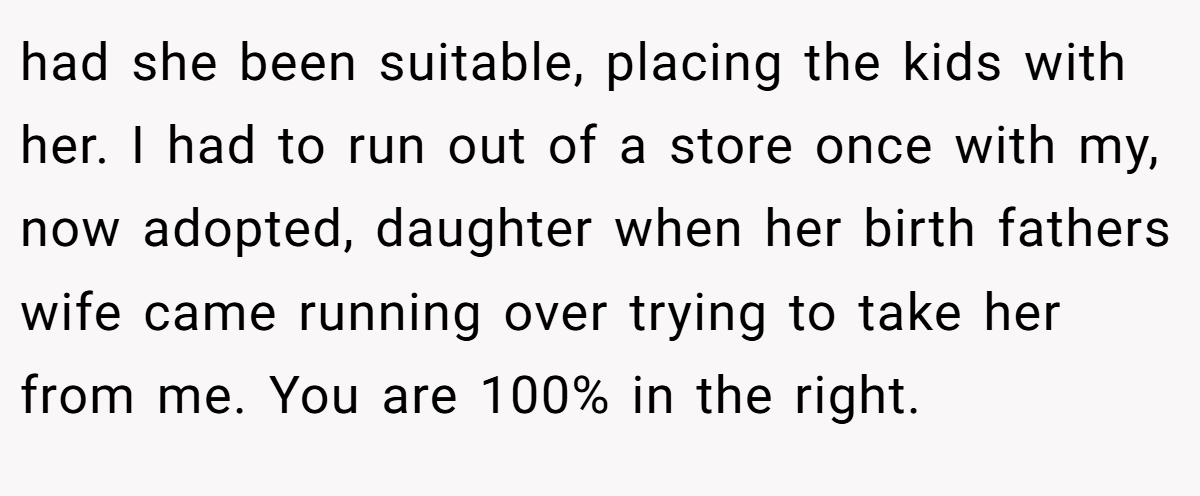 had she been suitable, placing the kids with her. I had to run out of a store once with my, now adopted, daughter when her birth fathers wife came running over trying to take her from me. You are 100% in the right.