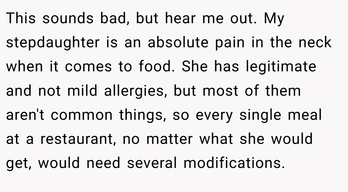 This sounds bad, but hear me out. My stepdaughter is an absolute pain in the neck when it comes to food. She has legitimate and not mild allergies, but most of them aren't common things, so every single meal at a restaurant, no matter what she would get, would need several modifications.