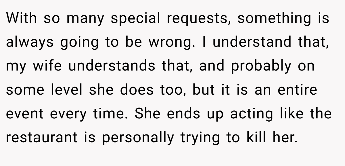 With so many special requests, something is always going to be wrong. I understand that, my wife understands that, and probably on some level she does too, but it is an entire event every time. She ends up acting like the restaurant is personally trying to kill her.