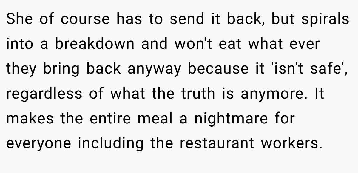 She of course has to send it back, but spirals into a breakdown and won't eat what ever they bring back anyway because it 'isn't safe', regardless of what the truth is anymore. It makes the entire meal a nightmare for everyone including the restaurant workers.