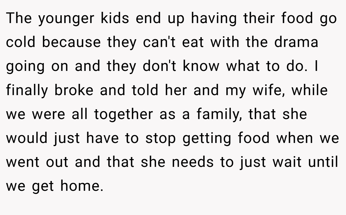 The younger kids end up having their food go cold because they can't eat with the drama going on and they don't know what to do. I finally broke and told her and my wife, while we were all together as a family, that she would just have to stop getting food when we went out and that she needs to just wait until we get home.