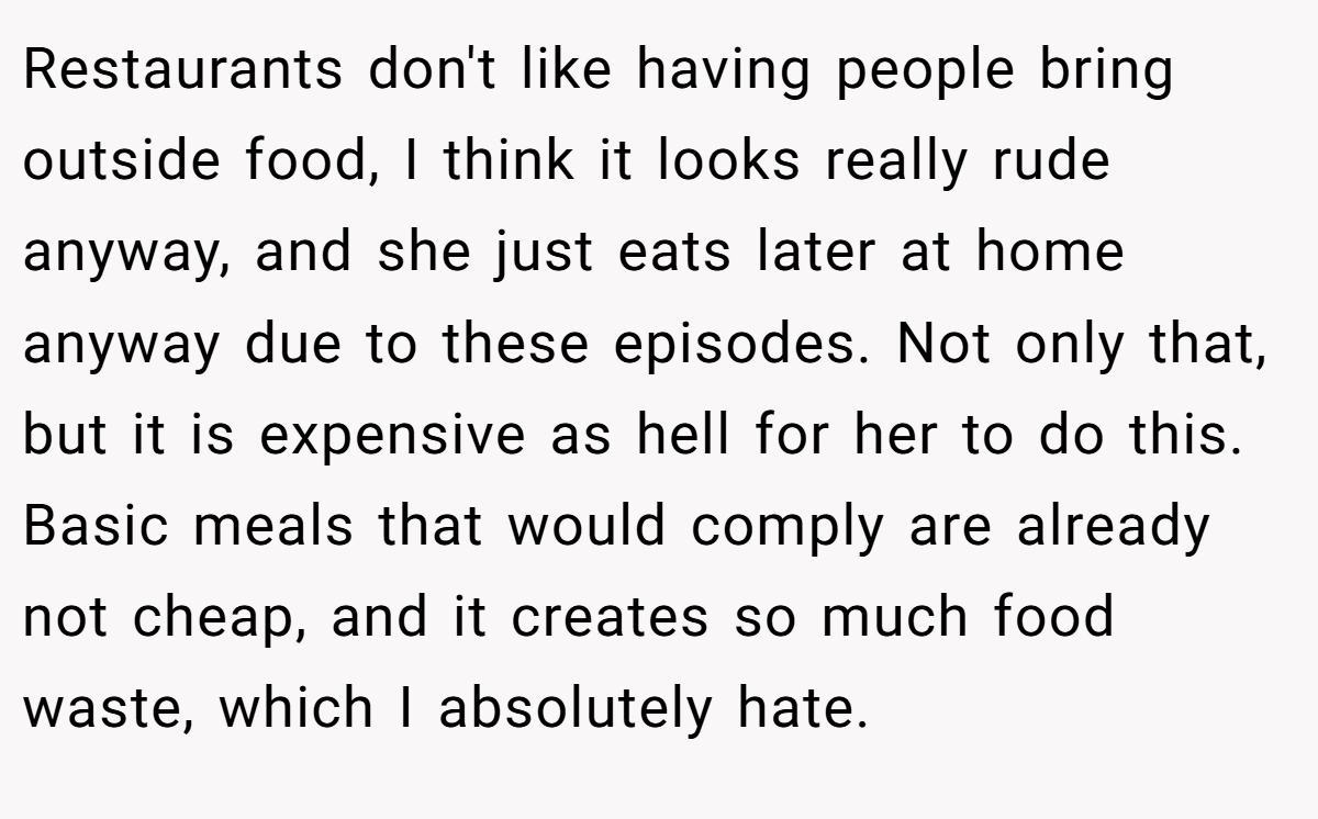 Restaurants don't like having people bring outside food, I think it looks really rude anyway, and she just eats later at home anyway due to these episodes. Not only that, but it is expensive as hell for her to do this. Basic meals that would comply are already not cheap, and it creates so much food waste, which I absolutely hate.