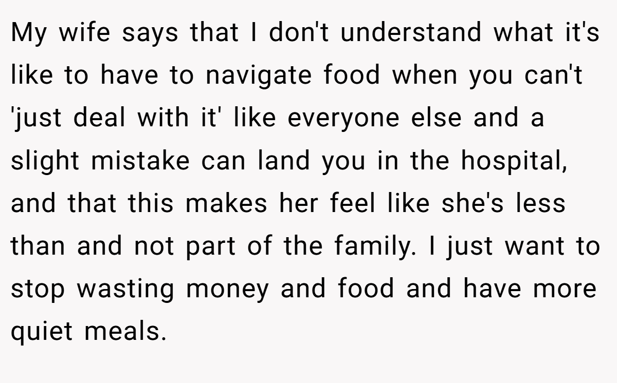 My wife says that I don't understand what it's like to have to navigate food when you can't 'just deal with it' like everyone else and a slight mistake can land you in the hospital, and that this makes her feel like she's less than and not part of the family. I just want to stop wasting money and food and have more quiet meals.