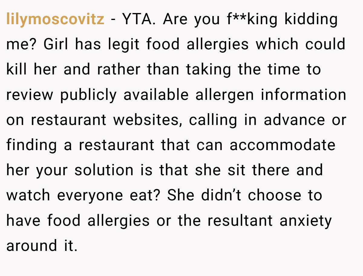 lilymoscovitz − YTA. Are you f**king kidding me? Girl has legit food allergies which could kill her and rather than taking the time to review publicly available allergen information on restaurant websites, calling in advance or finding a restaurant that can accommodate her your solution is that she sit there and watch everyone eat? She didn’t choose to have food allergies or the resultant anxiety around it.