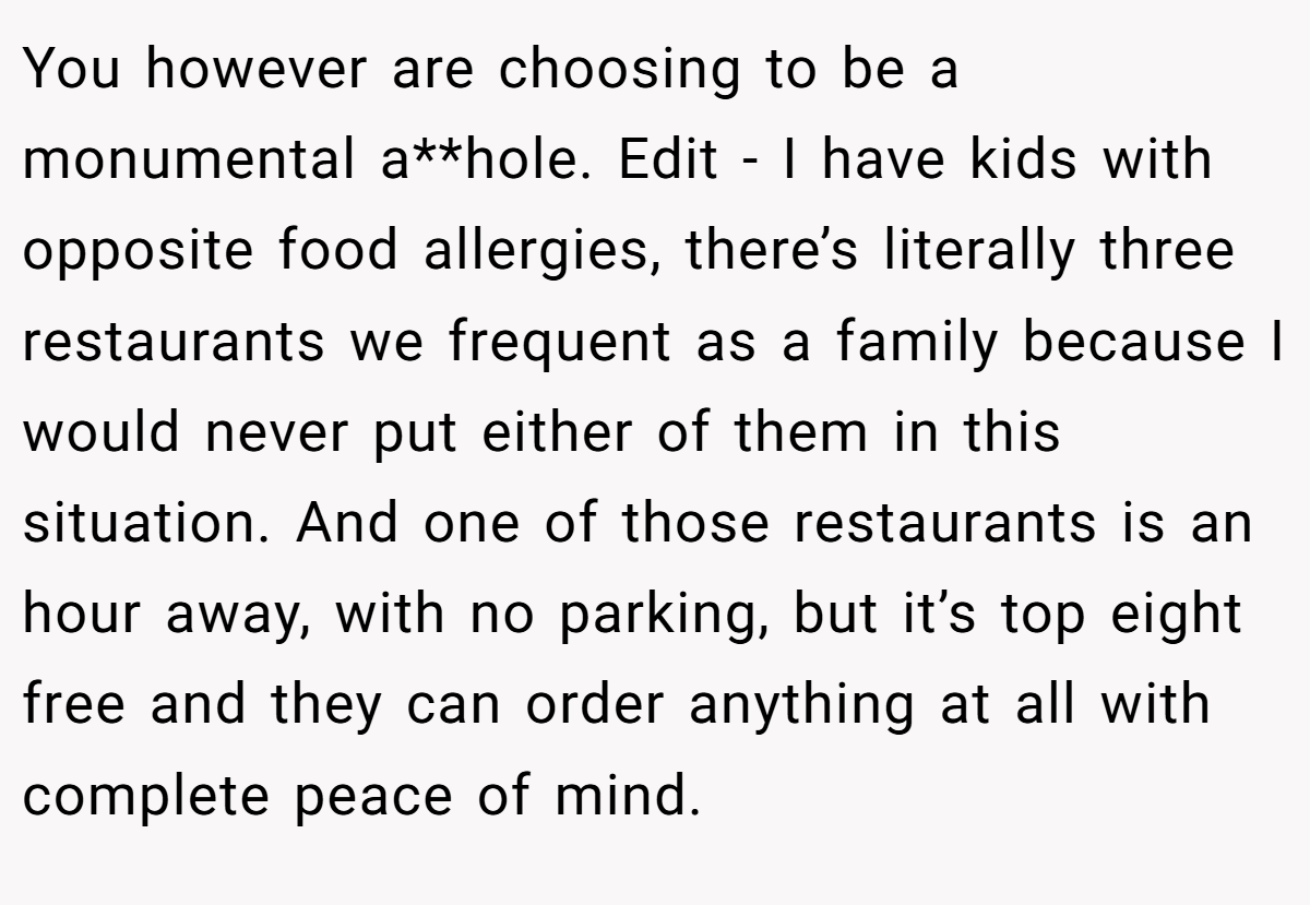 You however are choosing to be a monumental a**hole. Edit - I have kids with opposite food allergies, there’s literally three restaurants we frequent as a family because I would never put either of them in this situation. And one of those restaurants is an hour away, with no parking, but it’s top eight free and they can order anything at all with complete peace of mind.