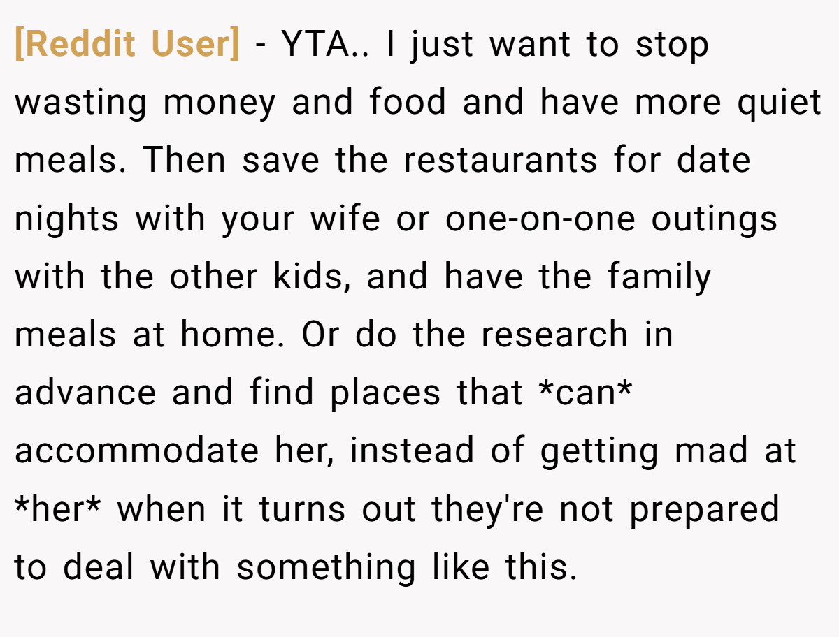 [Reddit User] − YTA.. I just want to stop wasting money and food and have more quiet meals. Then save the restaurants for date nights with your wife or one-on-one outings with the other kids, and have the family meals at home. Or do the research in advance and find places that *can* accommodate her, instead of getting mad at *her* when it turns out they're not prepared to deal with something like this.