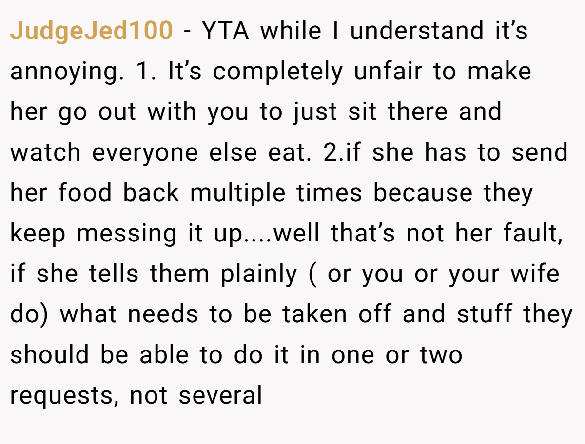 JudgeJed100 − YTA while I understand it’s annoying. 1. It’s completely unfair to make her go out with you to just sit there and watch everyone else eat. 2.if she has to send her food back multiple times because they keep messing it up....well that’s not her fault, if she tells them plainly ( or you or your wife do) what needs to be taken off and stuff they should be able to do it in one or two requests, not several
