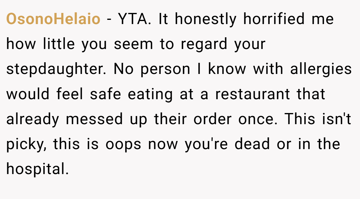 OsonoHelaio − YTA. It honestly horrified me how little you seem to regard your stepdaughter. No person I know with allergies would feel safe eating at a restaurant that already messed up their order once. This isn't picky, this is oops now you're dead or in the hospital.