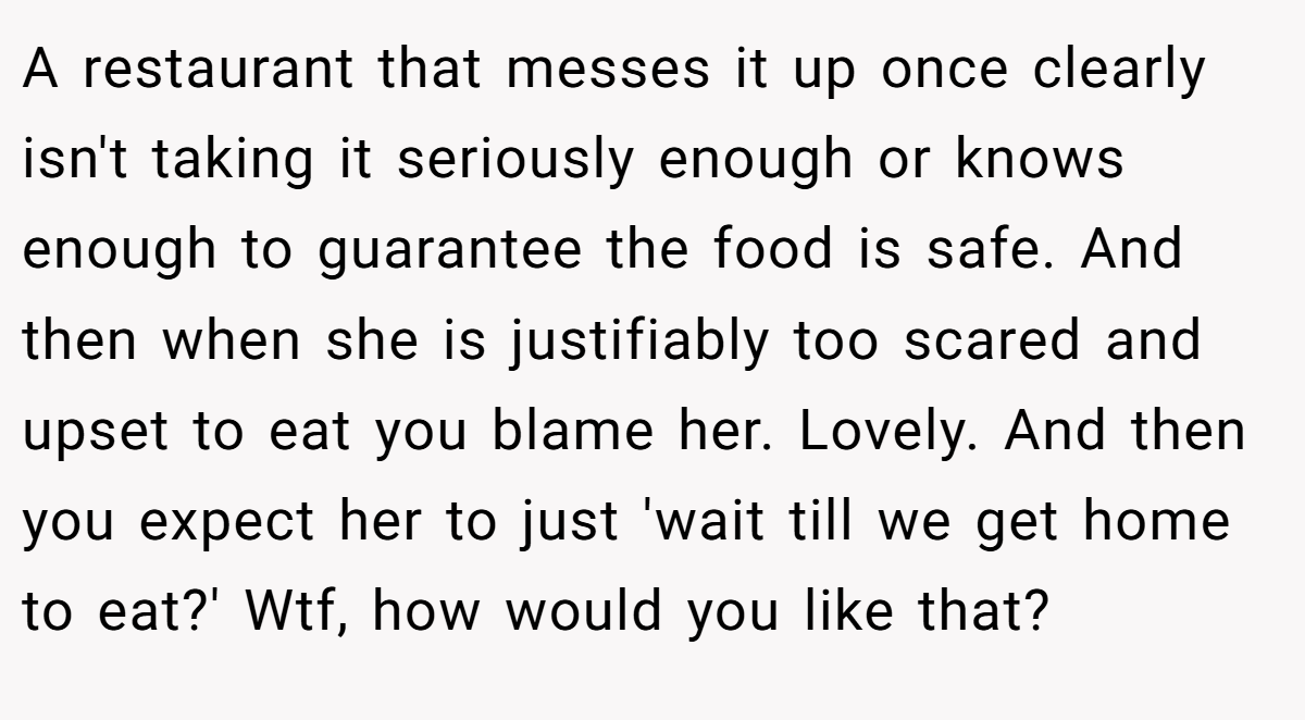 A restaurant that messes it up once clearly isn't taking it seriously enough or knows enough to guarantee the food is safe. And then when she is justifiably too scared and upset to eat you blame her. Lovely. And then you expect her to just 'wait till we get home to eat?' Wtf, how would you like that?