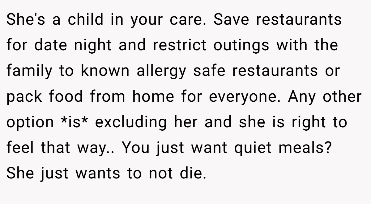 She's a child in your care. Save restaurants for date night and restrict outings with the family to known allergy safe restaurants or pack food from home for everyone. Any other option *is* excluding her and she is right to feel that way.. You just want quiet meals? She just wants to not die.