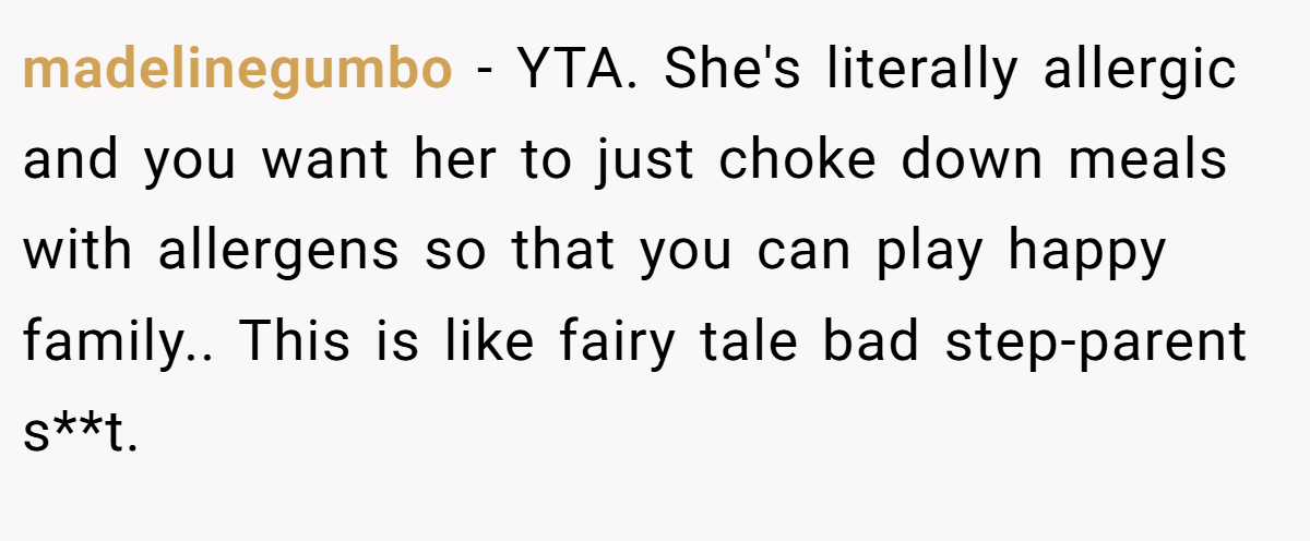 madelinegumbo − YTA. She's literally allergic and you want her to just choke down meals with allergens so that you can play happy family.. This is like fairy tale bad step-parent s**t.