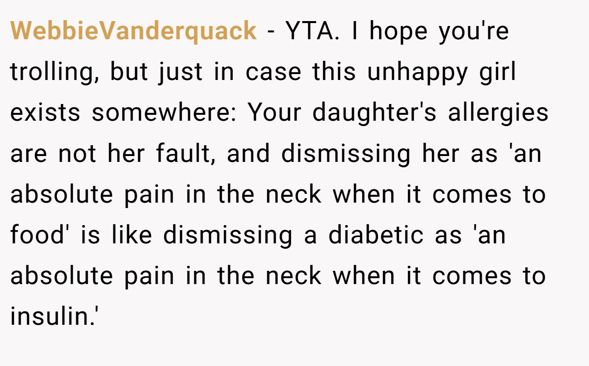 WebbieVanderquack − YTA. I hope you're trolling, but just in case this unhappy girl exists somewhere: Your daughter's allergies are not her fault, and dismissing her as 'an absolute pain in the neck when it comes to food' is like dismissing a diabetic as 'an absolute pain in the neck when it comes to insulin.'