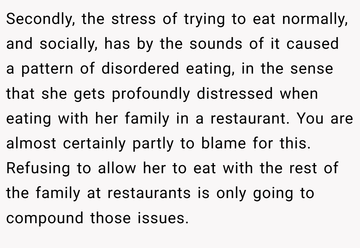 Secondly, the stress of trying to eat normally, and socially, has by the sounds of it caused a pattern of disordered eating, in the sense that she gets profoundly distressed when eating with her family in a restaurant. You are almost certainly partly to blame for this. Refusing to allow her to eat with the rest of the family at restaurants is only going to compound those issues.