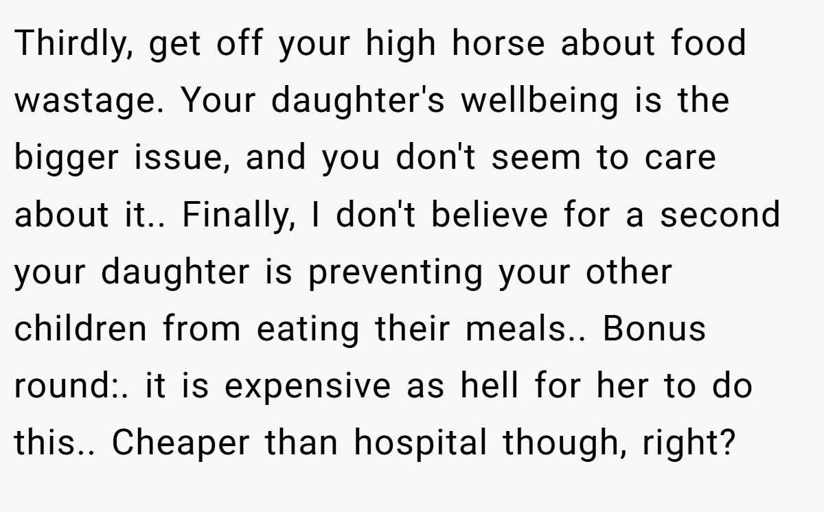 Thirdly, get off your high horse about food wastage. Your daughter's wellbeing is the bigger issue, and you don't seem to care about it.. Finally, I don't believe for a second your daughter is preventing your other children from eating their meals.. Bonus round:. it is expensive as hell for her to do this.. Cheaper than hospital though, right?