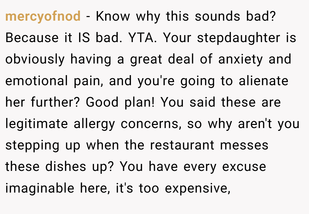 mercyofnod − Know why this sounds bad? Because it IS bad. YTA. Your stepdaughter is obviously having a great deal of anxiety and emotional pain, and you're going to alienate her further? Good plan! You said these are legitimate allergy concerns, so why aren't you stepping up when the restaurant messes these dishes up? You have every excuse imaginable here, it's too expensive,
