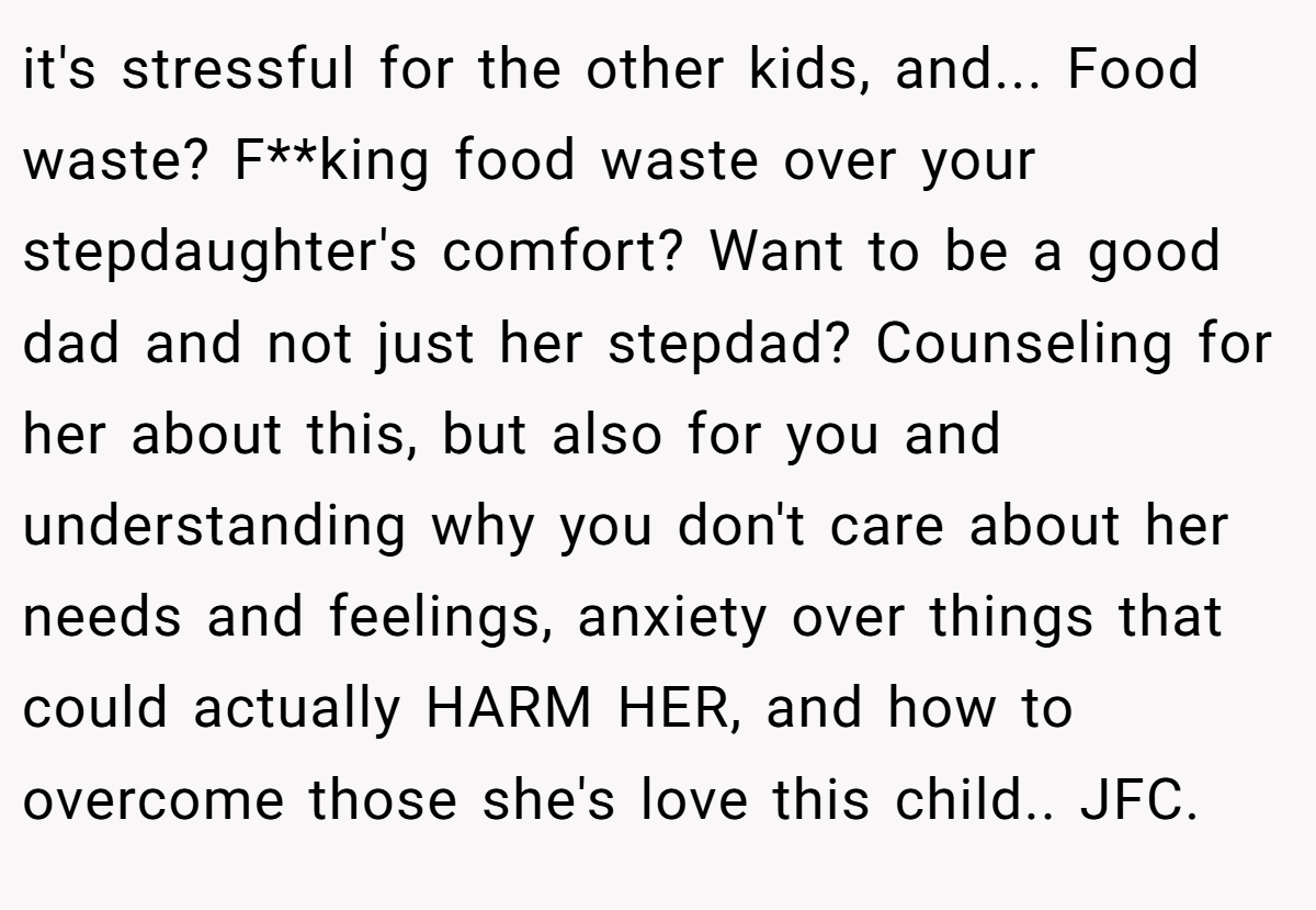 it's stressful for the other kids, and... Food waste? F**king food waste over your stepdaughter's comfort? Want to be a good dad and not just her stepdad? Counseling for her about this, but also for you and understanding why you don't care about her needs and feelings, anxiety over things that could actually HARM HER, and how to overcome those she's love this child.. JFC.