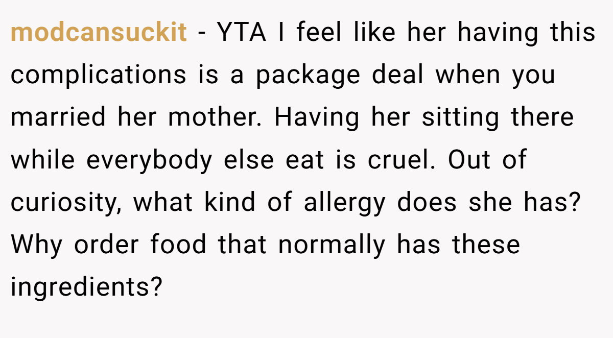 modcansuckit − YTA I feel like her having this complications is a package deal when you married her mother. Having her sitting there while everybody else eat is cruel. Out of curiosity, what kind of allergy does she has? Why order food that normally has these ingredients?