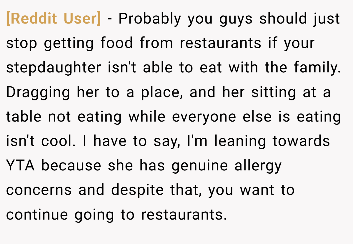 [Reddit User] − Probably you guys should just stop getting food from restaurants if your stepdaughter isn't able to eat with the family. Dragging her to a place, and her sitting at a table not eating while everyone else is eating isn't cool. I have to say, I'm leaning towards YTA because she has genuine allergy concerns and despite that, you want to continue going to restaurants.
