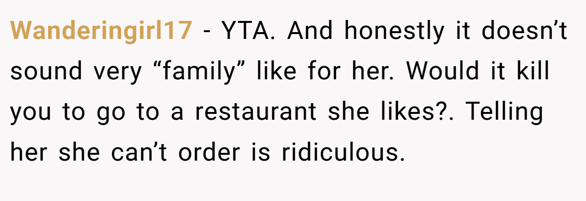 Wanderingirl17 − YTA. And honestly it doesn’t sound very “family” like for her. Would it kill you to go to a restaurant she likes?. Telling her she can’t order is ridiculous.
