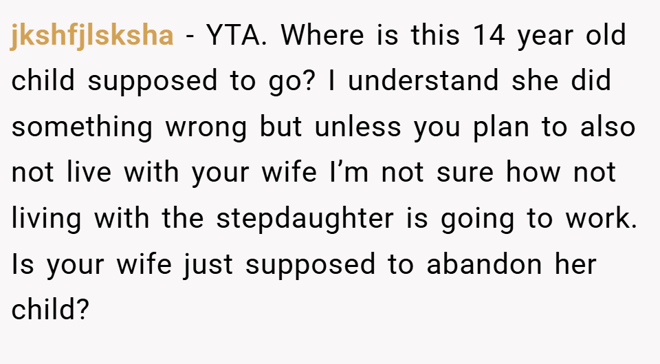 jkshfjlsksha − YTA. Where is this 14 year old child supposed to go? I understand she did something wrong but unless you plan to also not live with your wife I’m not sure how not living with the stepdaughter is going to work. Is your wife just supposed to abandon her child?