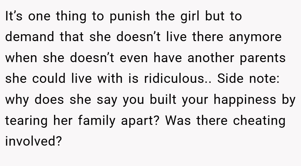 It’s one thing to punish the girl but to demand that she doesn’t live there anymore when she doesn’t even have another parents she could live with is ridiculous.. Side note: why does she say you built your happiness by tearing her family apart? Was there cheating involved?