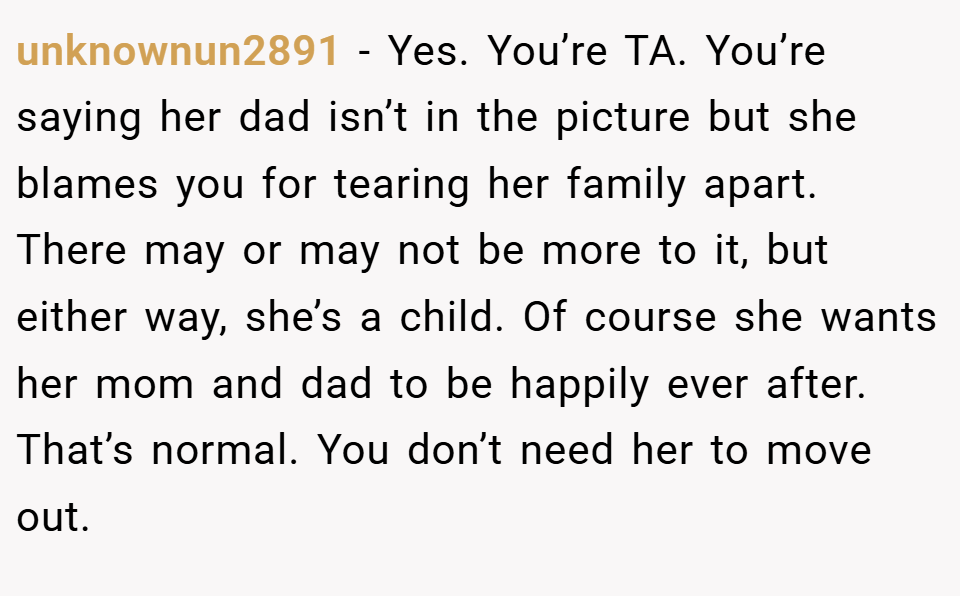 unknownun2891 − Yes. You’re TA. You’re saying her dad isn’t in the picture but she blames you for tearing her family apart. There may or may not be more to it, but either way, she’s a child. Of course she wants her mom and dad to be happily ever after. That’s normal. You don’t need her to move out.