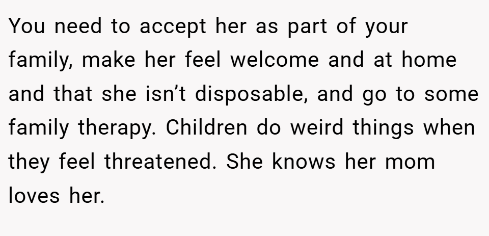 You need to accept her as part of your family, make her feel welcome and at home and that she isn’t disposable, and go to some family therapy. Children do weird things when they feel threatened. She knows her mom loves her.
