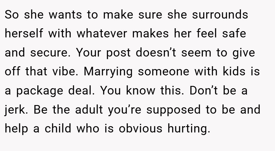So she wants to make sure she surrounds herself with whatever makes her feel safe and secure. Your post doesn’t seem to give off that vibe. Marrying someone with kids is a package deal. You know this. Don’t be a jerk. Be the adult you’re supposed to be and help a child who is obvious hurting.