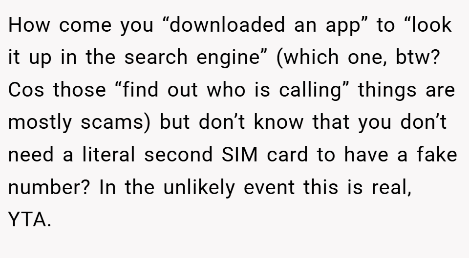 How come you “downloaded an app” to “look it up in the search engine” (which one, btw? Cos those “find out who is calling” things are mostly scams) but don’t know that you don’t need a literal second SIM card to have a fake number? In the unlikely event this is real, YTA.