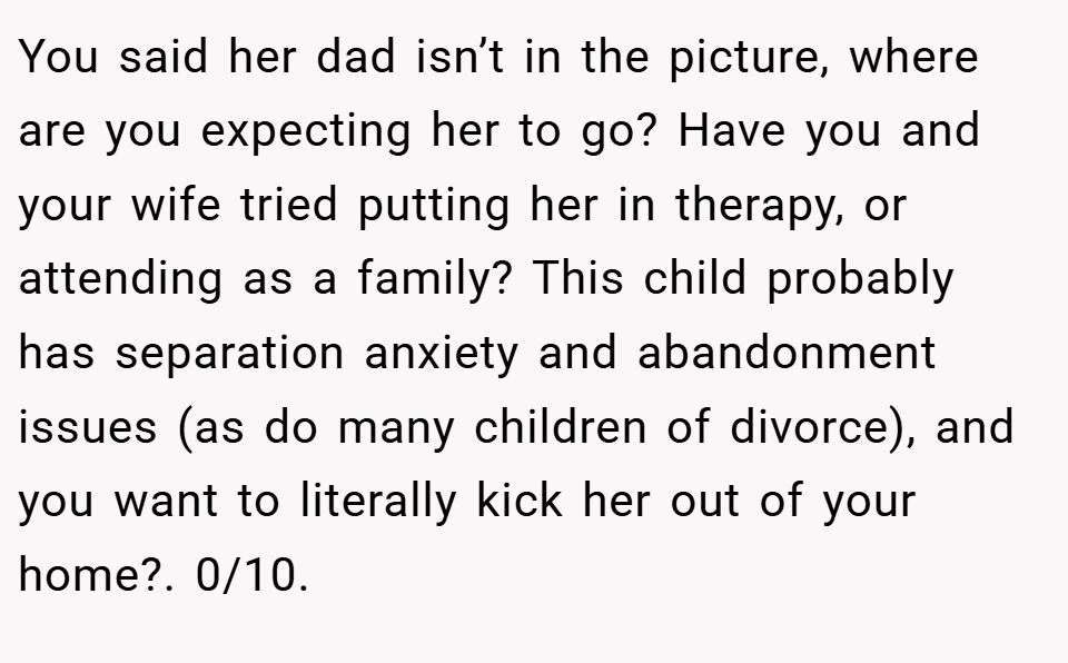 You said her dad isn’t in the picture, where are you expecting her to go? Have you and your wife tried putting her in therapy, or attending as a family? This child probably has separation anxiety and abandonment issues (as do many children of divorce), and you want to literally kick her out of your home?. 0/10.