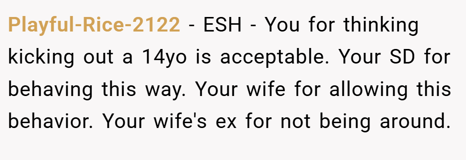 Playful-Rice-2122 − ESH - You for thinking kicking out a 14yo is acceptable. Your SD for behaving this way. Your wife for allowing this behavior. Your wife's ex for not being around.